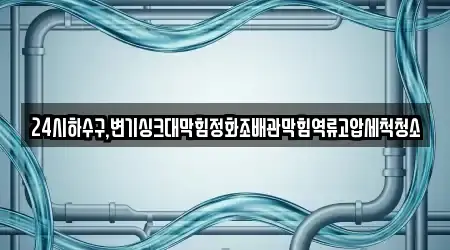 24시하수구,변기싱크대막힘정화조배관막힘역류고압세척청소
