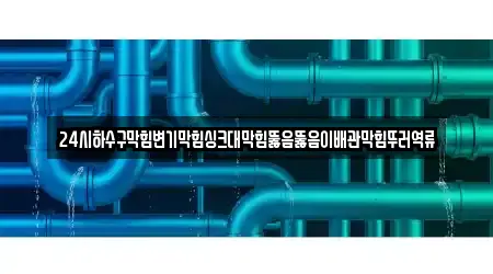24시하수구막힘변기막힘싱크대막힘뚫음뚫음이배관막힘뚜러역류